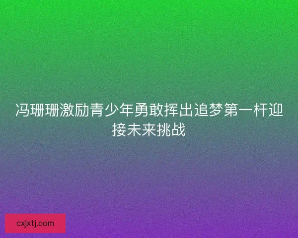 冯珊珊激励青少年勇敢挥出追梦第一杆迎接未来挑战