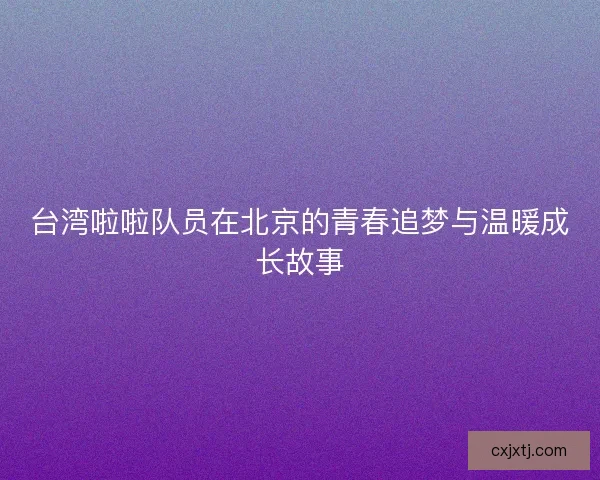台湾啦啦队员在北京的青春追梦与温暖成长故事
