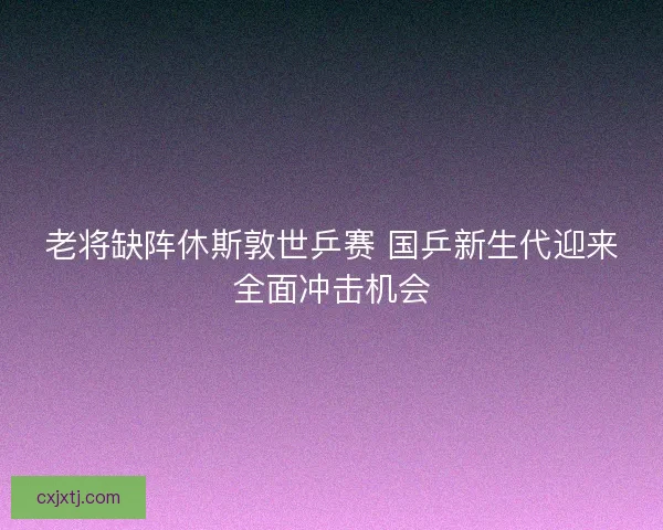 老将缺阵休斯敦世乒赛 国乒新生代迎来全面冲击机会