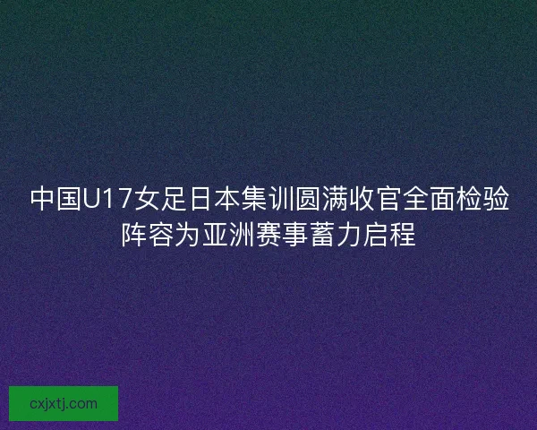 中国U17女足日本集训圆满收官全面检验阵容为亚洲赛事蓄力启程