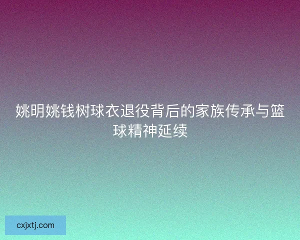 姚明姚钱树球衣退役背后的家族传承与篮球精神延续