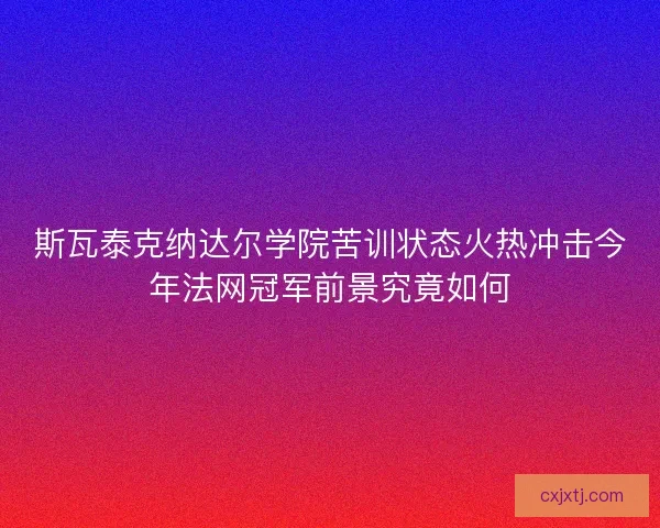 斯瓦泰克纳达尔学院苦训状态火热冲击今年法网冠军前景究竟如何
